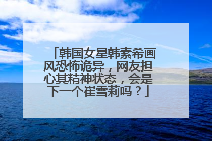 韩国女星韩素希画风恐怖诡异，网友担心其精神状态，会是下一个崔雪莉吗？