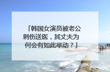 韩国女演员被老公刺伤送医,其丈夫为何会有如此举动?
