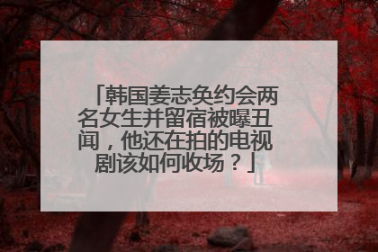 韩国姜志奂约会两名女生并留宿被曝丑闻，他还在拍的电视剧该如何收场？