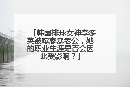 韩国排球女神李多英被曝家暴老公，她的职业生涯是否会因此受影响？