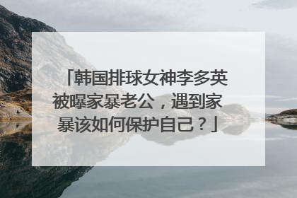 韩国排球女神李多英被曝家暴老公,遇到家暴该如何保护自己?
