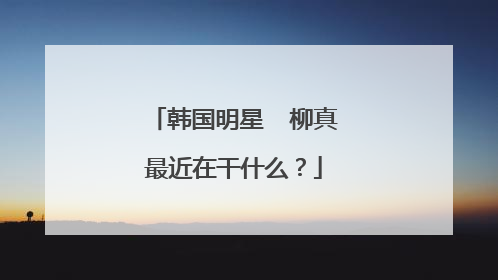 韩国明星  柳真最近在干什么？