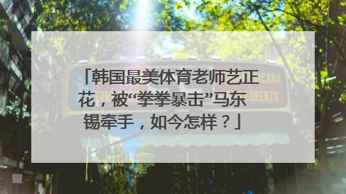 韩国最美体育老师艺正花，被“拳拳暴击”马东锡牵手，如今怎样？