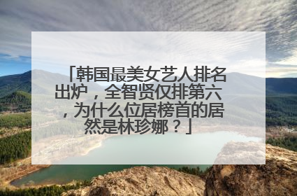 韩国最美女艺人排名出炉，全智贤仅排第六，为什么位居榜首的居然是林珍娜？