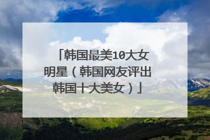 韩国最美10大女明星（韩国网友评出韩国十大美女）