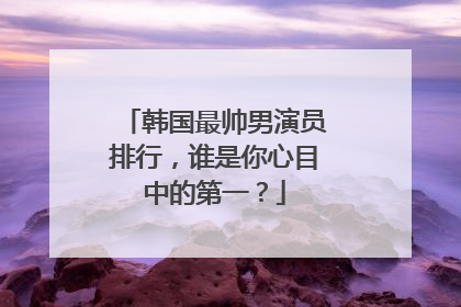 韩国最帅男演员排行，谁是你心目中的第一？