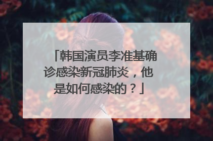 韩国演员李准基确诊感染新冠肺炎，他是如何感染的？
