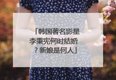 韩国著名影星李秉宪何时结婚?新娘是何人