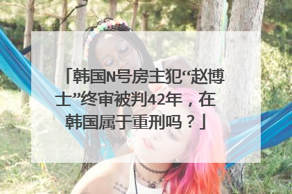 韩国N号房主犯“赵博士”终审被判42年，在韩国属于重刑吗？