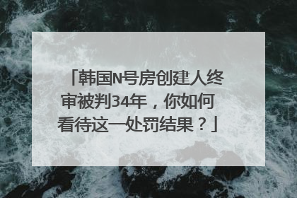 韩国N号房创建人终审被判34年,你如何看待这一处罚结果?