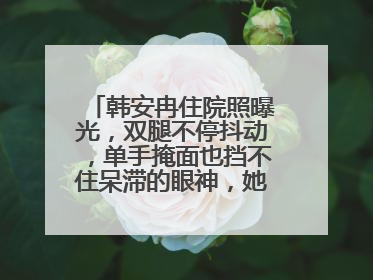 韩安冉住院照曝光，双腿不停抖动，单手掩面也挡不住呆滞的眼神，她怎么了？