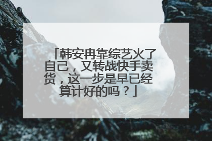 韩安冉靠综艺火了自己,又转战快手卖货,这一步是早已经算计好的吗?
