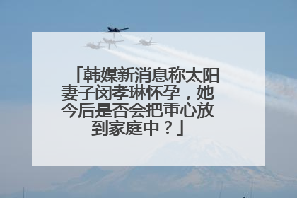韩媒新消息称太阳妻子闵孝琳怀孕，她今后是否会把重心放到家庭中？