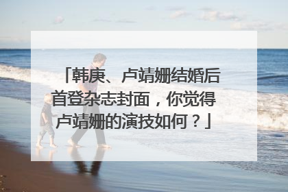 韩庚、卢靖姗结婚后首登杂志封面，你觉得卢靖姗的演技如何？