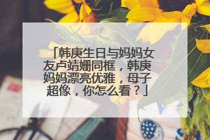 韩庚生日与妈妈女友卢靖姗同框，韩庚妈妈漂亮优雅，母子超像，你怎么看？