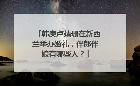 韩庚卢靖珊在新西兰举办婚礼,伴郎伴娘有哪些人?
