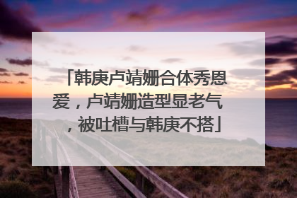 韩庚卢靖姗合体秀恩爱，卢靖姗造型显老气，被吐槽与韩庚不搭
