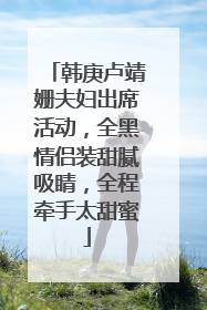 韩庚卢靖姗夫妇出席活动,全黑情侣装甜腻吸睛,全程牵手太甜蜜