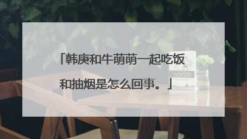 韩庚和牛萌萌一起吃饭和抽烟是怎么回事。
