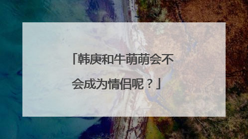 韩庚和牛萌萌会不会成为情侣呢？