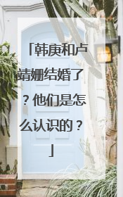 韩庚和卢靖姗结婚了?他们是怎么认识的?