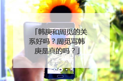 韩庚和周觅的关系好吗？周觅骂韩庚是真的吗？