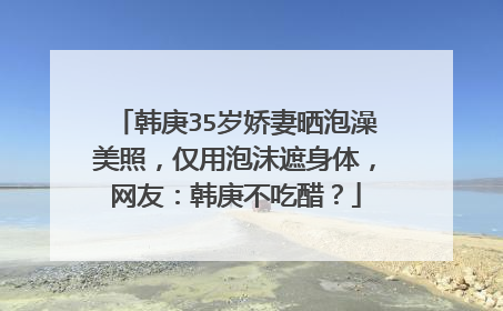 韩庚35岁娇妻晒泡澡美照,仅用泡沫遮身体,网友:韩庚不吃醋?