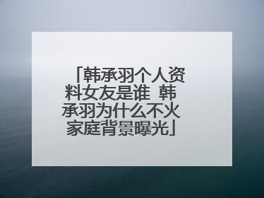 韩承羽个人资料女友是谁 韩承羽为什么不火家庭背景曝光