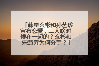 韩星玄彬和孙艺珍宣布恋爱，二人啥时候在一起的？玄彬和宋慧乔为何分手？