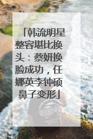 韩流明星整容堪比换头:蔡妍换脸成功,任娜英李钟硕鼻子变形