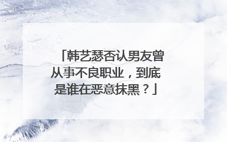 韩艺瑟否认男友曾从事不良职业，到底是谁在恶意抹黑？