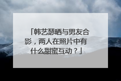 韩艺瑟晒与男友合影，两人在照片中有什么甜蜜互动？