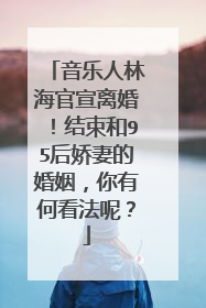 音乐人林海官宣离婚!结束和95后娇妻的婚姻,你有何看法呢?
