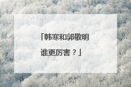 韩寒和郭敬明谁更厉害？