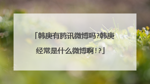 韩庚有腾讯微博吗?韩庚经常是什么微博啊!?
