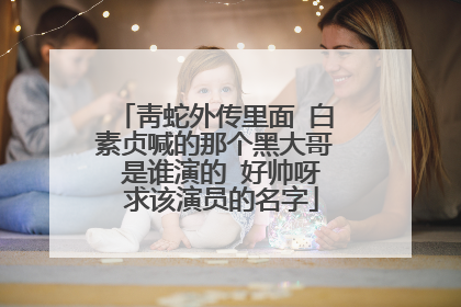 靑蛇外传里面 白素贞喊的那个黑大哥 是谁演的 好帅呀 求该演员的名字