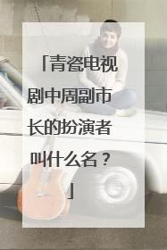 青瓷电视剧中周副市长的扮演者叫什么名?