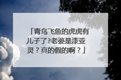 青鸟飞鱼的虎虎有儿子了?老婆是漆亚灵？真的假的啊？