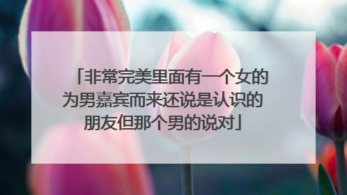 非常完美里面有一个女的为男嘉宾而来还说是认识的朋友但那个男的说对