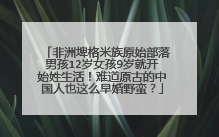 非洲埤格米族原始部落男孩12岁女孩9岁就开始姓生活!难道原古的中国人也这么早婚野蛮?