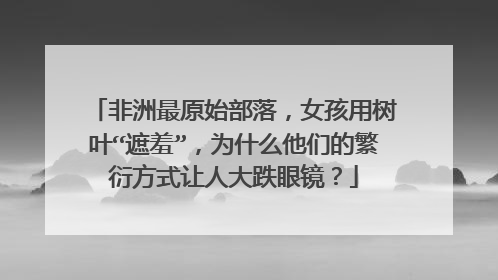 非洲最原始部落,女孩用树叶“遮羞”,为什么他们的繁衍方式让人大跌眼镜?