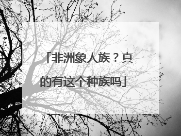 非洲象人族?真的有这个种族吗