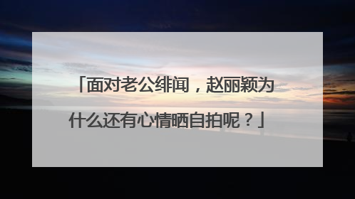 面对老公绯闻，赵丽颖为什么还有心情晒自拍呢？