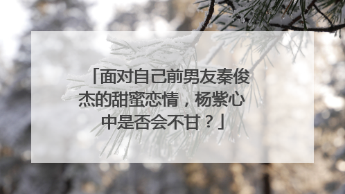 面对自己前男友秦俊杰的甜蜜恋情，杨紫心中是否会不甘？