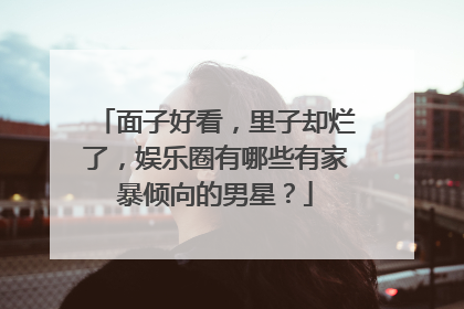 面子好看,里子却烂了,娱乐圈有哪些有家暴倾向的男星?