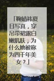 鞠婧祎夏日写真,穿吊带裙露白嫩肌肤,为什么她被称为四千年美女?