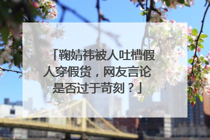鞠婧祎被人吐槽假人穿假货，网友言论是否过于苛刻？