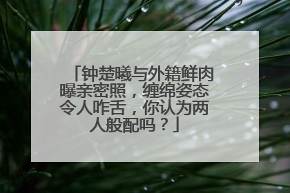 钟楚曦与外籍鲜肉曝亲密照，缠绵姿态令人咋舌，你认为两人般配吗？