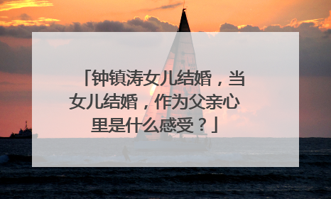 钟镇涛女儿结婚，当女儿结婚，作为父亲心里是什么感受？