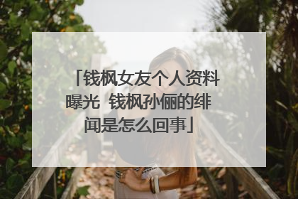 钱枫女友个人资料曝光 钱枫孙俪的绯闻是怎么回事